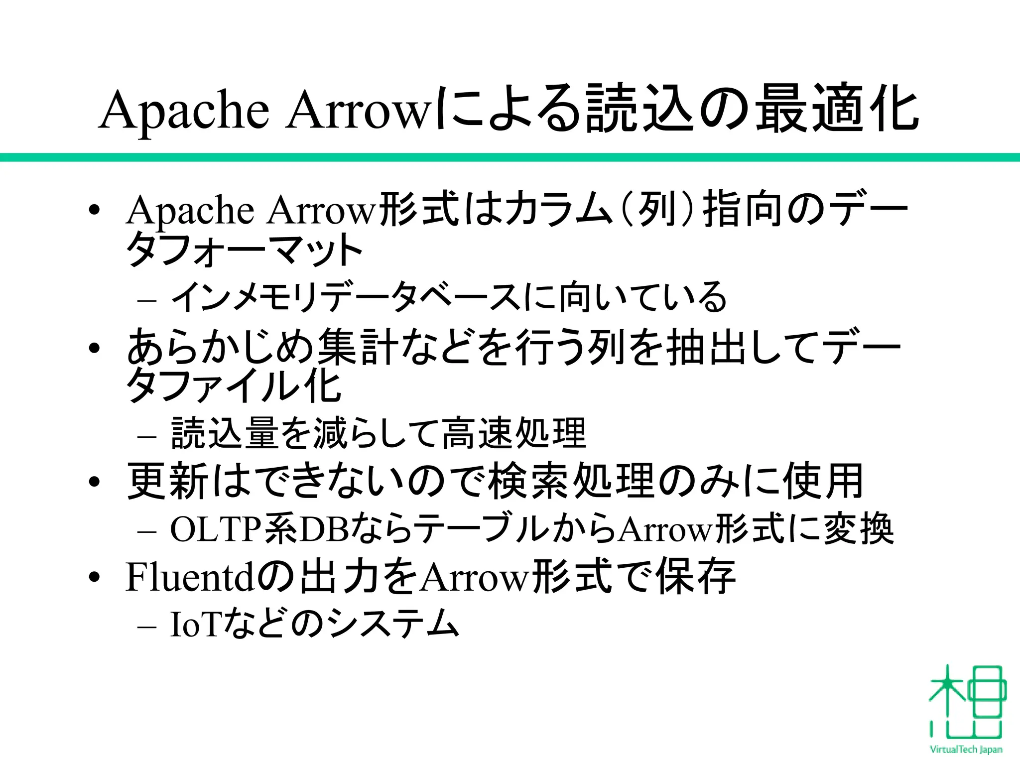 Apache Arrowによる読込の最適化
• Apache Arrow形式はカラム（列）指向のデー
タフォーマット
– インメモリデータベースに向いている
• あらかじめ集計などを行う列を抽出してデー
タファイル化
– 読込量を減らして高速処理
• 更新はできないので検索処理のみに使用
– OLTP系DBならテーブルからArrow形式に変換
• Fluentdの出力をArrow形式で保存
– IoTなどのシステム
 