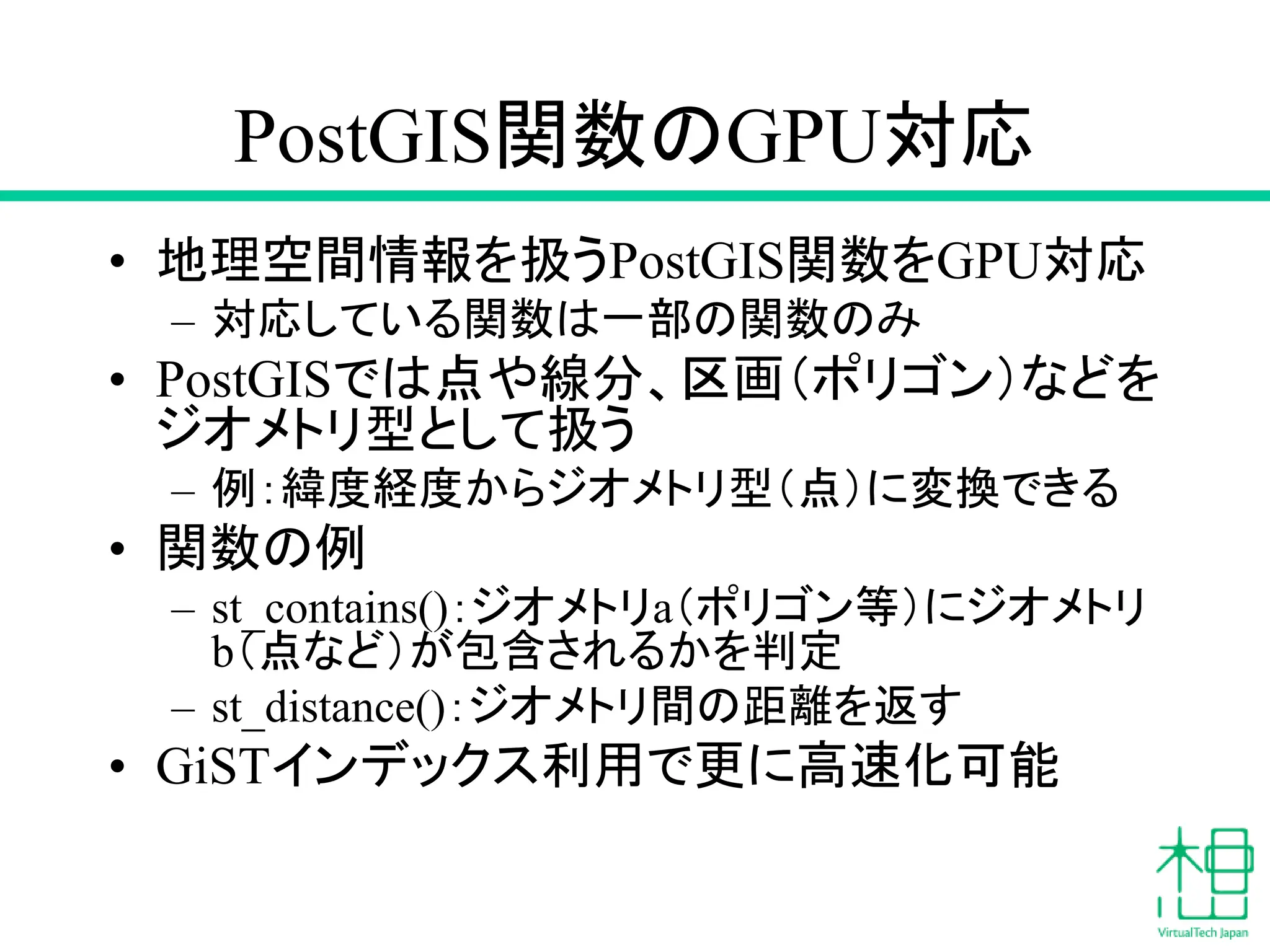 PostGIS関数のGPU対応
• 地理空間情報を扱うPostGIS関数をGPU対応
– 対応している関数は一部の関数のみ
• PostGISでは点や線分、区画（ポリゴン）などを
ジオメトリ型として扱う
– 例：緯度経度からジオメトリ型（点）に変換できる
• 関数の例
– st_contains()：ジオメトリa（ポリゴン等）にジオメトリ
b（点など）が包含されるかを判定
– st_distance()：ジオメトリ間の距離を返す
• GiSTインデックス利用で更に高速化可能
 