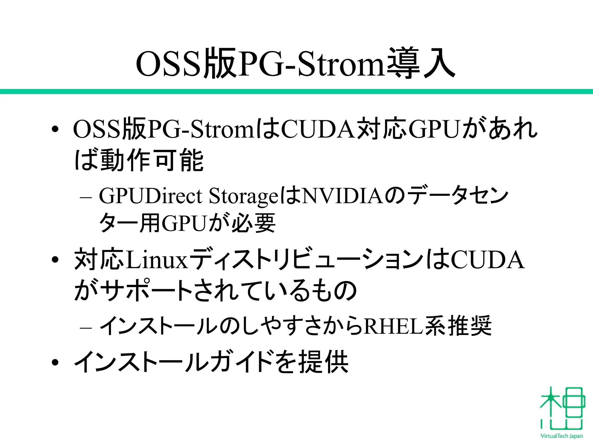 OSS版PG-Strom導入
• OSS版PG-StromはCUDA対応GPUがあれ
ば動作可能
– GPUDirect StorageはNVIDIAのデータセン
ター用GPUが必要
• 対応LinuxディストリビューションはCUDA
がサポートされているもの
– インストールのしやすさからRHEL系推奨
• インストールガイドを提供
 