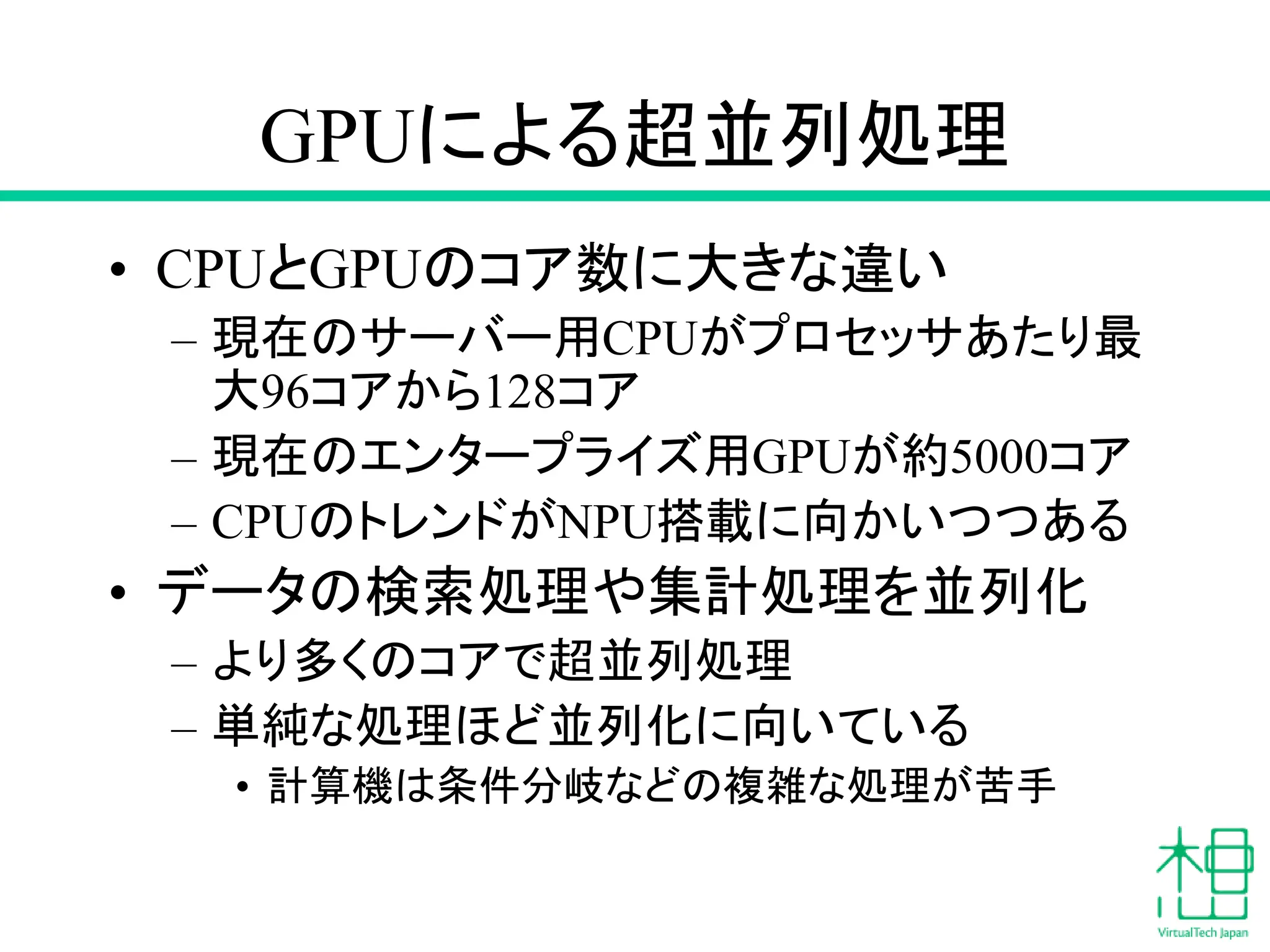 GPUによる超並列処理
• CPUとGPUのコア数に大きな違い
– 現在のサーバー用CPUがプロセッサあたり最
大96コアから128コア
– 現在のエンタープライズ用GPUが約5000コア
– CPUのトレンドがNPU搭載に向かいつつある
• データの検索処理や集計処理を並列化
– より多くのコアで超並列処理
– 単純な処理ほど並列化に向いている
• 計算機は条件分岐などの複雑な処理が苦手
 