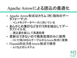 Apache Arrowによる読込の最適化
• Apache Arrow形式はカラム（列）指向のデー
タフォーマット
– インメモリデータベースに向いている
• あらかじめ集計などを行う列を抽出してデー
タファイル化
– 読込量を減らして高速処理
• 更新はできないので検索処理のみに使用
– OLTP系DBならテーブルからArrow形式に変換
• Fluentdの出力をArrow形式で保存
– IoTなどのシステム
 