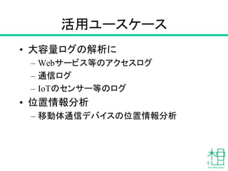 活用ユースケース
• 大容量ログの解析に
– Webサービス等のアクセスログ
– 通信ログ
– IoTのセンサー等のログ
• 位置情報分析
– 移動体通信デバイスの位置情報分析
 