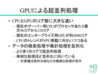 GPUによる超並列処理
• CPUとGPUのコア数に大きな違い
– 現在のサーバー用CPUがプロセッサあたり最
大96コアから128コア
– 現在のエンタープライズ用GPUが約5000コア
– CPUのトレンドがNPU搭載に向かいつつある
• データの検索処理や集計処理を並列化
– より多くのコアで超並列処理
– 単純な処理ほど並列化に向いている
• 計算機は条件分岐などの複雑な処理が苦手
 