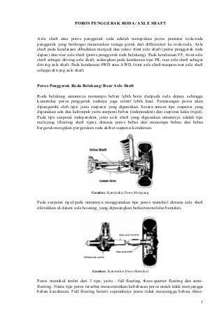 POROS PENGGERAK RODA/ AXLE SHAFT
Axle shaft atau poros penggerak roda adalah merupakan poros pemutar roda-roda
penggerak yang berfungsi meneruskan tenaga gerak dari differential ke roda-roda. Axle
shaft pada kendaraan dibedakan menjadi dua yakni front axle shaft (poros penggerak roda
depan) dan rear axle shaft (poros penggerak roda belakang). Pada kendaraan FF, front axle
shaft sebagai driving axle shaft, sedangkan pada kendaraan tipe FR, rear axle shaft sebagai
driving axle shaft. Pada kendaraan 4WD atau AWD, front axle shaft maupun rear axle shaft
sebagai driving axle shaft.
Poros Penggerak Roda Belakang/ Rear Axle Shaft
Roda belakang umumnya menumpu beban lebih berat daripada roda depan, sehingga
konstruksi poros penggerak rodanya juga relatif lebih kuat. Pemasangan poros akan
dipengaruhi oleh tipe/ jenis suspensi yang digunakan. Secara umum tipe suspensi yang
digunakan ada dua kelompok yaitu suspensi bebas (independent) dan suspensi kaku (rigid).
Pada tipe suspensi independent, jenis axle shaft yang digunakan umumnya adalah tipe
melayang (floating shaft type), dimana poros bebas dari menumpu beban dan bebas
bergerak mengikuti pergerakan roda akibat suspensi kendaraan.
Gambar. Konstruksi Poros Melayang
Pada suspensi rigid pada umumnya menggunakan tipe poros memikul dimana axle shaft
diletakkan di dalam axle housing, yang dipasangkan berkaitan melalui bantalan.
Gambar. Konstruksi Poros Memikul
Poros memikul terdiri dari 3 tipe, yaitu : full floating, three-quarter floating dan semi-
floating. Nama tipe poros tersebut mencerminkan kebebasan poros untuk tidak menyangga
beban kendaraan. Full floating berarti sepenuhnya poros tidak menyangga beban, three-
1
 