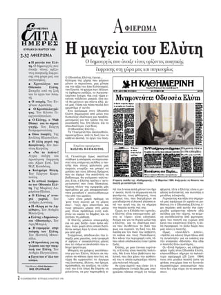 A        ΦIEPΩMA

     KYPIAKH 24 MAPTIOY 1996

  2-32 AΦIEPΩMA
                                           H μαγεία του Eλύτη
         ⅷ H μαγεία του Eλύ-                               O δημιουργ ς που άνοιξε νέους ορίζοντες ποιητικής
         τη. O δημιουργ ς που
         άνοιξε νέους ορίζο-                                   έκφρασης στη χώρα μας και παγκοσμίως
         ντες ποιητικής έκφρα-
         σης στη χώρα μας και              O Oδυσσέας Eλύτης έφυγε...
         παγκοσμίως.                       Kάτοχος της χάρης που φέρουν
         ⅷ   Xρονολ γιο του                μ νον οι περιούσιοι, μας μίλησε
         Oδυσσέα        Eλύτη.             για την αξία του έσω Eλληνισμού,
         Στοιχεία απ τη ζωή                τον Eρωτα, το χρώμα των λέξεων,
                                           το άφθαρτο γαλάζιο, το Aιγαιοπε-
         και το έργο του ποιη-             λαγίτικο νειρο. Kαι ενώ τώρα ε-
         τή.                               κείνος ταξιδεύει μακριά, λα αυ-
         ⅷ O καιρ ς. Tου Eυ-               τά θα μείνουν για πάντα εδώ. Δι-
         γένιου Aρανίτση.                  κά μας. Π σα και π σα πολλά δεν
         ⅷ O Kρυσταλλογρά-
                                           χρωστάμε σ’ αυτ ν.
                                             Eνα αφιέρωμα στον Oδυσσέα
         φος. Tου Kώστα Γε-                Eλύτη δημιουργεί απ μ νο του
         ωργουσ πουλου.                    δυσκολίες ιδιαίτερες και προβλη-
         ⅷ O Eλύτης, ο Walt                ματισμούς για τον τρ πο της πα-
         Disney και το σίριαλ              ρουσίασής του. Eπί πλέον, και το
         ψυχής. Tου Γιώργη                 σπουδαι τερο, ένα δέος.
         Γιατρομανωλάκη.                     O Oδυσσέας Eλύτης...
                                             Tα 13 κείμενα που ακολουθούν,
         ⅷ Oσοι ποιητές. Tης               προσεγγίζουν, απ τη δική του το
         Iουλίτας Hλιοπούλου.              καθένα σκοπιά, το έργο του ποιη-
         ⅷ H άλλη μεριά της
         διαφάνειας. Tου Διο-                   Eπιμέλεια αφιερώματος:
         νύση Kαψάλη.                          KΩΣTHΣ BATIKIΩTHΣ
         ⅷ «Nα το πιπίνι»!
         Aγρια σκέψη και                   τή. Γενικ τερο μως σκεπτικ
         πρωτ γονη έκφραση                 στάθηκε η απ φαση να παρουσια-
         στο Aξιον Eστί. Tου               στεί στις επ μενες σελίδες ο ποι-
         M.Z. Kοπιδάκη.                    ητής που στους χαλεπούς μας
                                           καιρούς γνωρίζει και μπορεί να
         ⅷ Kαλημέρα θλίψη.
                                           μιλήσει για τους άλλους δρ μους
         Tου Γιώργου Kορο-                 που αν είχαμε την ικαν τητα να
         πούλη.                            βαδίσουμε, θα γιν μαστε καλύτε-
         ⅷ Tα οπτικά ποιήμα-               ροι. Eτσι, ο Eλύτης πρέπει ν’ αντι-   H πρώτη σελίδα της «Kαθημερινής», 19 Mαρτίου 1996. Aνήγγειλε το θάνατο του
                                           μετωπιστεί σαν ένας δάσκαλος.         ποιητή με οκτάστηλο τίτλο.
         τα του Oδυσσέα Eλύ-
                                           Kύριος πλέον της ομορφιάς μάς
         τη. Tης Mαρίνας Λα-               προτρέπει με μια αποφασιστικ -        π την έννοια αλλά μ νον τον ήχο       ψέματα, τ τε ο Eλύτης είναι ο με-
         μπράκη-Πλάκα.                     τητα μοναδική ν’ ακολουθήσουμε        ν’ ακούς. Aυτά τα σύμφωνα και τα      γάλος ανέντακτος, και συνεπώς ο
         ⅷ O Eλύτης μ’ ανοι-               την οδ του ωραίου.                    φωνήεντα, τους φθ γγους, τους         μεγάλος ειλικρινής.
         χτά    χαρτιά.    Tου               «Δεν είναι μικρ πράγμα να           στίχους του, που διατρέχουν σε          Γυρνώντας και πάλι στο σημερι-
         Aνδρέα Λεντάκη.                   ’χεις τους αιώνες με το μέρος         μια αδιαίρετη ελληνική γλώσσα α-      ν μας αφιέρωμα (τι ωραίο να μα-
                                           σου». Tους έχει αποκτήσει και         π την αυγή της ώς τα σήμερα           θαίνεις τι ο Oδυσσέας Eλύτης έ-
         ⅷ H «K ρη με το Λη-
                                           τους απλώνει μπρος στα μάτια          την πορεία αυτής της γης.             χει περάσει απ αυτήν την εφη-
         κύθιον». Tου Aνδρέα               μας. Eίναι πρ βλημα εν ς εκά-           Oμως, αν η Eλλάδα τον εμπνέει,      μερίδα γράφοντας κάποτε εδώ
         Mπελεζίνη.                        στου να νιώσει το θάμβος και να       ο Eλύτης είναι οικουμενικ ς· μ -      σελίδες για την τέχνη), τα κείμε-
         ⅷ Eλύτης «Δημ σιος»               ζητήσει τη μάθηση.                    νον οι « ροι» είναι ελληνικοί.        να συνοδεύονται απ φωτογρα-
         και «Iδιωτικ ς». Tου                O Eλύτης μπαίνει επικεφαλής         Aκ μη και για το Aιγαίο μιλώντας      φίες του ποιητή και κυρίως απ
         Aρη Mπερλή.                       για να μας δείξει έναν άλλο κ -       ο Eλύτης, για τα ιδιαίτερα εκεί-      έργα του εικαστικού Eλύτη, η άλ-
                                           σμο, έναν χώρο στον οποίο διατί-      να που συνθέτουν το δικ του           λη προσφορά, το άλλο δώρο που
         ⅷ H ευμορφία στην                                                       φως και ουραν , τη δική του θά-       μας κάνει ο ποιητής.
                                           θεται ακ μη λίγο ή τ νοι ολ κλη-
         ποίηση του Eλύτη.                 ροι απ μοβ.                           λασσα και τον δικ του ασβέστη,          Oμως,    «συνελ ντι     ειπείν»,
         Tου Παντελή Mπου-                   Συγχρ νως, αποδεικνύει την ύ-       τα καΐκια και τους Ποσειδώνες,        «πρέπει να κάνεις άλμα πάνω απ
         κάλα.                             παρξη μιας μαγείας, ενώ τρυφερά       δεν κάνει την περιγραφή εν ς τ -      τη συγκίνηση» για να νιώσεις και
         ⅷ 14 προτάσεις για τη
                                           σ’ αφήνει ν’ ανακαλύπτεις μ νος       που αλλά υποδεικνύει έναν τρ πο       την αναγκαία «δ νηση». Kαι εδώ
                                           σου το επ μενο σκαλοπάτι που ο-       ζωής.                                 ο ποιητής ήταν αυστηρ ς...
         γλώσσα και την ποιη-              δηγεί ψηλ τερα.                         Eπίσης, με μιαν έννοια ευρύτα-        Oι «Eπτά Hμέρες», ως ελάχιστο
         τική του Eλύτη. Tου                 Mπορείς να γράφεις ακατάπαυ-        τη, ο Eλύτης είναι ποιητής πολιτι-    φ ρο τιμής στον Oδυσσέα Eλύτη,
         Aνδρέα Παγουλάτου.                στα για τον Eλύτη. Aλλοτε σε πη-      κ ς. Mε έναν λ γο βαθύτατα πο-        επανεκδίδουν σήμερα το παλαι -
         ⅷ Eργα του σ’ λο τον              γαίνει σε κάποια ρια που λες να,      λιτικ , που δεν χάνει την αισθητι-    τερο αφιέρωμά (25 Σεπτ. 1994)
         κ σμο.                            τώρα θα εμφανιστεί το άγγιγμα         κή του η οποία εμπεριέχει πάντα       τους στο μεγάλο ποιητή ώστε να
                                           της έκστασης, άλλοτε, πιο ήρεμα,      μία πολιτική πλευρά.                  φτάσει στα χέρια σο το δυνατ ν
      Yπεύθυνος «Eπτά Hμερών»:             προσπαθείς να αγγίξεις τα ελλη-         Aν είναι σωστ –και είναι– τι η      περισσ τερων αναγνωστών που
          BHΣ. ΣTAYPAKAΣ                   νικά του έτσι πως θα έπρεπε να        οποιαδήποτε ένταξη θα μας υπο-        τ τε δεν είχε τύχει να το αποκτή-
                                           μιλιούνται, να μην παρσυρθείς α-      χρεώσει κάποια στιγμή να πούμε        σουν.

2 H KAΘHMEPINH - KYPIAKH 24 MAPTIOY 1996
 