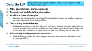 © Health Catalyst. Confidential and Proprietary.
Deloitte LLP
Reference: https://www2.deloitte.com/us/en/blog/health-care-blog/2022/2023-outlook-for-health-care-could-margins-staffing-stall-progress-to-future-of-health.html?id=us:2em:3cc:4dchttps://www2.deloitte.com/us/en/blog/health-
care-blog/2023/outlook-for-health-care.htmlom_share:5awa:6dcom:health_forward_%E2%80%93_a_health_care_blog_%7C_deloitte_us
2024 Outlook for Health Care Planning for the Future of Health: Top trends for 2024 –
Tina Wheeler; Section Leader
1. M&A, consolidation, and convergence
2. Generative AI and digital transformation
3. Workforce talent challenges
 More than half of health system executives (57%) expect talent shortages and workforce challenges
will impact their organization’s strategy in 2024
4. Outsourcing and offshoring
 Challenging margins—combined with rising labor costs and high interest rates—are putting financial
pressure on health care organizations. Health care organizations should determine what they do well
and consider ways to outsource functions that can be done more efficiently and at a lower cost
5. Affordability and empowered consumers
 Medical inflation, combined with rising coverage costs, could leave consumers with higher out-of-
pocket costs in 2024.
 