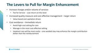 © Health Catalyst. Confidential and Proprietary.
The Levers to Pull for Margin Enhancement
• Increase charges and/or volume of services
• Fee for Service - Low return on this lever
• Increased quality measure and cost-effective management – larger return
• Value based and capitation driven
• Cost avoidance – Immediate return
• Avoid high-cost setting for care
• Manage in the most cost-effective setting
• Inpatient care will be most costly – one avoided stay may enhance the margin contribution
better than the reimbursement
 