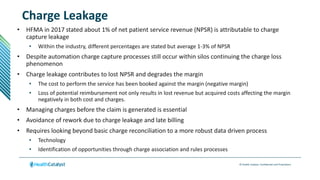 © Health Catalyst. Confidential and Proprietary.
Charge Leakage
• HFMA in 2017 stated about 1% of net patient service revenue (NPSR) is attributable to charge
capture leakage
• Within the industry, different percentages are stated but average 1-3% of NPSR
• Despite automation charge capture processes still occur within silos continuing the charge loss
phenomenon
• Charge leakage contributes to lost NPSR and degrades the margin
• The cost to perform the service has been booked against the margin (negative margin)
• Loss of potential reimbursement not only results in lost revenue but acquired costs affecting the margin
negatively in both cost and charges.
• Managing charges before the claim is generated is essential
• Avoidance of rework due to charge leakage and late billing
• Requires looking beyond basic charge reconciliation to a more robust data driven process
• Technology
• Identification of opportunities through charge association and rules processes
 