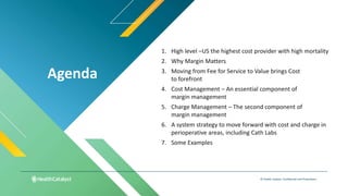 Agenda
© Health Catalyst. Confidential and Proprietary.
1. High level –US the highest cost provider with high mortality
2. Why Margin Matters
3. Moving from Fee for Service to Value brings Cost
to forefront
4. Cost Management – An essential component of
margin management
5. Charge Management – The second component of
margin management
6. A system strategy to move forward with cost and charge in
perioperative areas, including Cath Labs
7. Some Examples
 