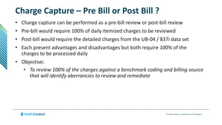 © Health Catalyst. Confidential and Proprietary.
Charge Capture – Pre Bill or Post Bill ?
• Charge capture can be performed as a pre-bill review or post-bill review
• Pre-bill would require 100% of daily itemized charges to be reviewed
• Post-bill would require the detailed charges from the UB-04 / 837i data set
• Each present advantages and disadvantages but both require 100% of the
charges to be processed daily
• Objective:
• To review 100% of the charges against a benchmark coding and billing source
that will identify aberrancies to review and remediate
 