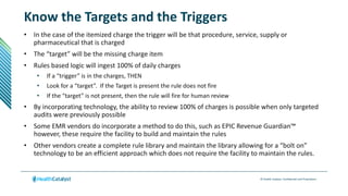 © Health Catalyst. Confidential and Proprietary.
Know the Targets and the Triggers
• In the case of the itemized charge the trigger will be that procedure, service, supply or
pharmaceutical that is charged
• The “target” will be the missing charge item
• Rules based logic will ingest 100% of daily charges
• If a “trigger” is in the charges, THEN
• Look for a “target”. If the Target is present the rule does not fire
• If the “target” is not present, then the rule will fire for human review
• By incorporating technology, the ability to review 100% of charges is possible when only targeted
audits were previously possible
• Some EMR vendors do incorporate a method to do this, such as EPIC Revenue Guardian™
however, these require the facility to build and maintain the rules
• Other vendors create a complete rule library and maintain the library allowing for a “bolt on”
technology to be an efficient approach which does not require the facility to maintain the rules.
 