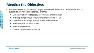 © Health Catalyst. Confidential and Proprietary.
Meeting the Objectives
• Ability to review 100% of daily charges, have vendor-maintained rules and be able to
customize any rule the objective(s) are met:
• Enhanced visibility and root cause identification / remediation
• Reducing charge leakage below the national standard of 1-3%
• Contribute to the margin through earned reimbursement
• Reduce re-work and failed claims
• Reduce future denials
• Ensuring compliant charge capture
 