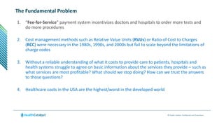 © Health Catalyst. Confidential and Proprietary.
The Fundamental Problem
1. “Fee-for-Service” payment system incentivizes doctors and hospitals to order more tests and
do more procedures
2. Cost management methods such as Relative Value Units (RVUs) or Ratio of Cost to Charges
(RCC) were necessary in the 1980s, 1990s, and 2000s but fail to scale beyond the limitations of
charge codes
3. Without a reliable understanding of what it costs to provide care to patients, hospitals and
health systems struggle to agree on basic information about the services they provide – such as
what services are most profitable? What should we stop doing? How can we trust the answers
to those questions?
4. Healthcare costs in the USA are the highest/worst in the developed world
 