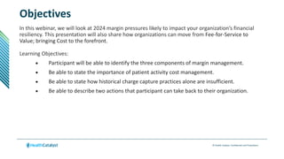 © Health Catalyst. Confidential and Proprietary.
Objectives
In this webinar, we will look at 2024 margin pressures likely to impact your organization’s financial
resiliency. This presentation will also share how organizations can move from Fee-for-Service to
Value; bringing Cost to the forefront.
Learning Objectives:
 Participant will be able to identify the three components of margin management.
 Be able to state the importance of patient activity cost management.
 Be able to state how historical charge capture practices alone are insufficient.
 Be able to describe two actions that participant can take back to their organization.
 