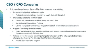 © Health Catalyst. Confidential and Proprietary.
CEO / CFO Concerns
• This has always been a focus of facilities however now seeing:
• Increased medication and supply costs
• Post covid maintaining larger inventory as supply chain still disrupted
• Increased payroll and contract labor
• Locums and Travel Nurses increased during and since Covid
• Nurses leaving the workforce / retiring
• Labor is a very costly undertaking – ranges from 50-60% of Net Patient Service Revenue !
• Capped / shrinking reimbursement
• Payers are capping services, Medicare bundling more services – can no longer depend on pricing to
change the margin as it did in the past
• Culture of Fee for Service requiring change to value care and/or fully capitated services
changing the focus to Per-Member-Per Month methodology.
• This has been slow to be adopted
 
