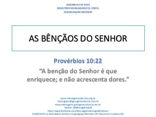 ASSEMBLEIA DE DEUS
                       MINISTÉRIO MENSAGEIROS DE CRISTO
                            CONGREGAÇÃO EBENÉZER




AS BÊNÇÃOS DO SENHOR

         Provérbios 10:22
    “A benção do Senhor é que
enriquece; e não acrescenta dores.”

                         www.mensageirosdecristo.org.br
                      mensageiro@georgemendonca.com.br
                     www.mensageiro.georgemendonca.com.br
                            Twitter: @MensageiroGM
              http://www.facebook.com/MensageiroGeorgeMendonca
 24/03/2013 na Assembleia de Deus Congregação Ebenézer (Pr. Gilson) em Luziânia-GO
 