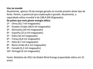 Uso no mundo
Atualmente, apenas 1% da energia gerada no mundo provém deste tipo de
fonte. Porém, o potencial para exploração é grande. Atualmente, a
capacidade eólica mundial é de 238,4 GW (Gigawatts).
Os países que mais geram energia eólica:
1º - China (62,7 mil megawatts)
2º - Estados Unidos (46,9 mil megawatts)
3º - Alemanha (29 mil megawatts)
4º - Espanha (21,6 mil megawatts)
5º - Índia (16 mil megawatts)
6º - França (6,8 mil megawatts)
7º - Itália (6,7 mil megawatts)
8º - Reino Unido (6,5 mil megawatts)
9º - Canadá (5,2 mil megawatts)
10º- Portugal (4 mil megawatts)
Fonte: Relatório de 2011 da Global Wind Energy (capacidade eólica em 15
anos)
 
