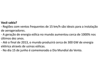 Você sabia?
- Regiões com ventos frequentes de 15 km/h são ideais para a instalação
de aerogeradores.
- A geração de energia eólica no mundo aumentou cerca de 1000% nos
últimos dez anos.
- Até o final de 2013, o mundo produzirá cerca de 300 GW de energia
elétrica através de usinas eólicas.
- No dia 15 de junho é comemorado o Dia Mundial do Vento.
 