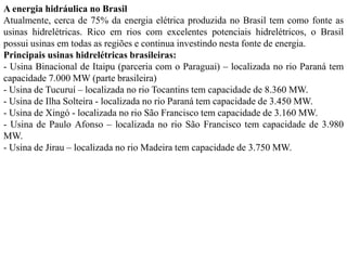 A energia hidráulica no Brasil
Atualmente, cerca de 75% da energia elétrica produzida no Brasil tem como fonte as
usinas hidrelétricas. Rico em rios com excelentes potenciais hidrelétricos, o Brasil
possui usinas em todas as regiões e continua investindo nesta fonte de energia.
Principais usinas hidrelétricas brasileiras:
- Usina Binacional de Itaipu (parceria com o Paraguai) – localizada no rio Paraná tem
capacidade 7.000 MW (parte brasileira)
- Usina de Tucuruí – localizada no rio Tocantins tem capacidade de 8.360 MW.
- Usina de Ilha Solteira - localizada no rio Paraná tem capacidade de 3.450 MW.
- Usina de Xingó - localizada no rio São Francisco tem capacidade de 3.160 MW.
- Usina de Paulo Afonso – localizada no rio São Francisco tem capacidade de 3.980
MW.
- Usina de Jirau – localizada no rio Madeira tem capacidade de 3.750 MW.
 