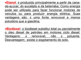 Etanol: é produzido principalmente a partir da cana-
de-açúcar, do eucalipto e da beterraba. Como energia
pode ser utilizado para fazer funcionar motores de
veículos ou para produzir energia elétrica. Suas
vantagens são: é uma fonte renovável e menos
poluidora que a gasolina.
Biodiesel: o biodiesel substitui total ou parcialmente
o óleo diesel de petróleo em motores ciclo diesel.
Vantagens: é renovável, não é poluente.
Desvantagem: existe o esgotamento do solo.
 