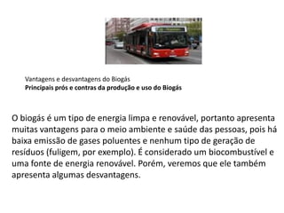 Vantagens e desvantagens do Biogás
Principais prós e contras da produção e uso do Biogás
O biogás é um tipo de energia limpa e renovável, portanto apresenta
muitas vantagens para o meio ambiente e saúde das pessoas, pois há
baixa emissão de gases poluentes e nenhum tipo de geração de
resíduos (fuligem, por exemplo). É considerado um biocombustível e
uma fonte de energia renovável. Porém, veremos que ele também
apresenta algumas desvantagens.
 