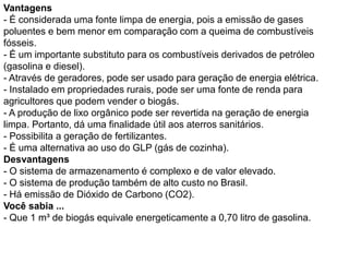 Vantagens
- É considerada uma fonte limpa de energia, pois a emissão de gases
poluentes e bem menor em comparação com a queima de combustíveis
fósseis.
- É um importante substituto para os combustíveis derivados de petróleo
(gasolina e diesel).
- Através de geradores, pode ser usado para geração de energia elétrica.
- Instalado em propriedades rurais, pode ser uma fonte de renda para
agricultores que podem vender o biogás.
- A produção de lixo orgânico pode ser revertida na geração de energia
limpa. Portanto, dá uma finalidade útil aos aterros sanitários.
- Possibilita a geração de fertilizantes.
- É uma alternativa ao uso do GLP (gás de cozinha).
Desvantagens
- O sistema de armazenamento é complexo e de valor elevado.
- O sistema de produção também de alto custo no Brasil.
- Há emissão de Dióxido de Carbono (CO2).
Você sabia ...
- Que 1 m³ de biogás equivale energeticamente a 0,70 litro de gasolina.
 