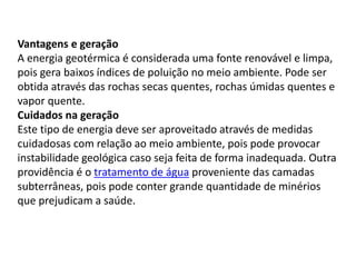 Vantagens e geração
A energia geotérmica é considerada uma fonte renovável e limpa,
pois gera baixos índices de poluição no meio ambiente. Pode ser
obtida através das rochas secas quentes, rochas úmidas quentes e
vapor quente.
Cuidados na geração
Este tipo de energia deve ser aproveitado através de medidas
cuidadosas com relação ao meio ambiente, pois pode provocar
instabilidade geológica caso seja feita de forma inadequada. Outra
providência é o tratamento de água proveniente das camadas
subterrâneas, pois pode conter grande quantidade de minérios
que prejudicam a saúde.
 