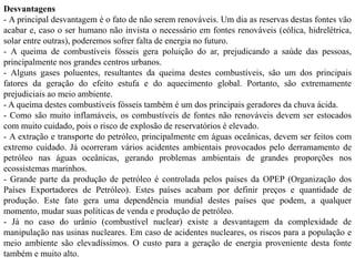 Desvantagens
- A principal desvantagem é o fato de não serem renováveis. Um dia as reservas destas fontes vão
acabar e, caso o ser humano não invista o necessário em fontes renováveis (eólica, hidrelétrica,
solar entre outras), poderemos sofrer falta de energia no futuro.
- A queima de combustíveis fósseis gera poluição do ar, prejudicando a saúde das pessoas,
principalmente nos grandes centros urbanos.
- Alguns gases poluentes, resultantes da queima destes combustíveis, são um dos principais
fatores da geração do efeito estufa e do aquecimento global. Portanto, são extremamente
prejudiciais ao meio ambiente.
- A queima destes combustíveis fósseis também é um dos principais geradores da chuva ácida.
- Como são muito inflamáveis, os combustíveis de fontes não renováveis devem ser estocados
com muito cuidado, pois o risco de explosão de reservatórios é elevado.
- A extração e transporte do petróleo, principalmente em águas oceânicas, devem ser feitos com
extremo cuidado. Já ocorreram vários acidentes ambientais provocados pelo derramamento de
petróleo nas águas oceânicas, gerando problemas ambientais de grandes proporções nos
ecossistemas marinhos.
- Grande parte da produção de petróleo é controlada pelos países da OPEP (Organização dos
Países Exportadores de Petróleo). Estes países acabam por definir preços e quantidade de
produção. Este fato gera uma dependência mundial destes países que podem, a qualquer
momento, mudar suas políticas de venda e produção de petróleo.
- Já no caso do urânio (combustível nuclear) existe a desvantagem da complexidade de
manipulação nas usinas nucleares. Em caso de acidentes nucleares, os riscos para a população e
meio ambiente são elevadíssimos. O custo para a geração de energia proveniente desta fonte
também e muito alto.
 