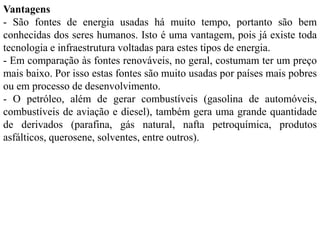 Vantagens
- São fontes de energia usadas há muito tempo, portanto são bem
conhecidas dos seres humanos. Isto é uma vantagem, pois já existe toda
tecnologia e infraestrutura voltadas para estes tipos de energia.
- Em comparação às fontes renováveis, no geral, costumam ter um preço
mais baixo. Por isso estas fontes são muito usadas por países mais pobres
ou em processo de desenvolvimento.
- O petróleo, além de gerar combustíveis (gasolina de automóveis,
combustíveis de aviação e diesel), também gera uma grande quantidade
de derivados (parafina, gás natural, nafta petroquímica, produtos
asfálticos, querosene, solventes, entre outros).
 