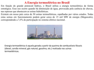 A Energia termoelétrica no Brasil
Em função do grande potencial hídrico, o Brasil utiliza a energia termoelétrica de forma
estratégica. Esse uso ocorre quando há diminuição de água, provocada pela carência de chuvas,
nas represas que abastecem as usinas hidrelétricas.
Existem em nosso país cerca de 50 usinas termoelétricas, espalhadas por vários estados. Todas
estas usinas em funcionamento podem gerar cerca de 15 mil MW de energia (Megawatts),
correspondendo a 7,5% de participação no sistema elétrico nacional.
Energia termoelétrica é aquela gerada a partir da queima de combustíveis fósseis
(diesel, carvão mineral, gás natural, gasolina, etc.) realizada nas usinas
termoelétricas.
 