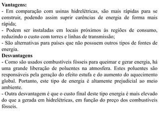 Vantagens:
- Em comparação com usinas hidrelétricas, são mais rápidas para se
construir, podendo assim suprir carências de energia de forma mais
rápida;
- Podem ser instaladas em locais próximos às regiões de consumo,
reduzindo o custo com torres e linhas de transmissão;
- São alternativas para países que não possuem outros tipos de fontes de
energia.
Desvantagens
- Como são usados combustíveis fósseis para queimar e gerar energia, há
uma grande liberação de poluentes na atmosfera. Estes poluentes são
responsáveis pela geração do efeito estufa e do aumento do aquecimento
global. Portanto, este tipo de energia é altamente prejudicial ao meio
ambiente.
- Outra desvantagem é que o custo final deste tipo energia é mais elevado
do que a gerada em hidrelétricas, em função do preço dos combustíveis
fósseis.
 