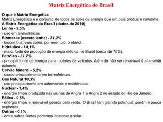 Matriz Energética do Brasil
O que é Matriz Energética
Matriz Energética é o conjunto de todos os tipos de energia que um país produz e consome.
A Matriz Energética do Brasil (dados de 2010)
Lenha - 9,5%
- uso em termelétricas
Biomassa (exceto lenha) - 21,2%
- biocombustíveis como, por exemplo, o etanol.
Hidráulica - 14,1%
- maior fonte de produção de energia elétrica no Brasil (cerca de 75%).
Petróleo - 37,7%
- principal fonte de energia para motores de veículos. Além de não ser renovável é altamente
poluente.
Carvão Mineral - 5,2%
- usado principalmente em termelétricas.
Gás Natural 10,3%
- uso principalmente em automóveis e residências.
Nuclear - 1,4%
- energia limpa produzida nas usinas de Angra 1 e Angra 2 no estado do Rio de Janeiro.
Eólica - 0,5%
- energia limpa e renovável gerada pelo vento. O Brasil tem grande potencial, porém é pouca
explorada.
Outras - 0,1%
- entre outras fontes podemos destacar a solar.
 
