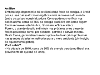 Análise
Embora seja dependente do petróleo como fonte de energia, o Brasil
possui uma das matrizes energéticas mais renováveis do mundo
(entre os países industrializados). Como podemos verificar nos
dados acima, cerca de 36% da energia brasileira tem como origem
fontes renováveis (hidráulica, biomassa, eólica e solar).
Porém, o grande desafio é diminuir nos próximos anos o uso de
fontes poluidoras como, por exemplo, petróleo e carvão mineral.
Desta forma, garantiríamos menos poluição do ar (sério problemas
nas grandes cidades) e melhorias para o meio ambiente (diminuição
do aquecimento global).
Você sabia?
- Na década de 1940, cerca de 80% da energia gerada no Brasil era
proveniente da queima de lenha.
 