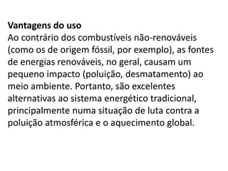 Vantagens do uso
Ao contrário dos combustíveis não-renováveis
(como os de origem fóssil, por exemplo), as fontes
de energias renováveis, no geral, causam um
pequeno impacto (poluição, desmatamento) ao
meio ambiente. Portanto, são excelentes
alternativas ao sistema energético tradicional,
principalmente numa situação de luta contra a
poluição atmosférica e o aquecimento global.
 