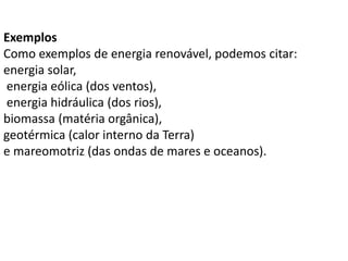 Exemplos
Como exemplos de energia renovável, podemos citar:
energia solar,
energia eólica (dos ventos),
energia hidráulica (dos rios),
biomassa (matéria orgânica),
geotérmica (calor interno da Terra)
e mareomotriz (das ondas de mares e oceanos).
 
