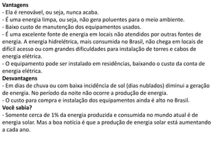 Vantagens
- Ela é renovável, ou seja, nunca acaba.
- É uma energia limpa, ou seja, não gera poluentes para o meio ambiente.
- Baixo custo de manutenção dos equipamentos usados.
- É uma excelente fonte de energia em locais não atendidos por outras fontes de
energia. A energia hidrelétrica, mais consumida no Brasil, não chega em locais de
difícil acesso ou com grandes dificuldades para instalação de torres e cabos de
energia elétrica.
- O equipamento pode ser instalado em residências, baixando o custo da conta de
energia elétrica.
Desvantagens
- Em dias de chuva ou com baixa incidência de sol (dias nublados) diminui a geração
de energia. No período da noite não ocorre a produção de energia.
- O custo para compra e instalação dos equipamentos ainda é alto no Brasil.
Você sabia?
- Somente cerca de 1% da energia produzida e consumida no mundo atual é de
energia solar. Mas a boa notícia é que a produção de energia solar está aumentando
a cada ano.
 