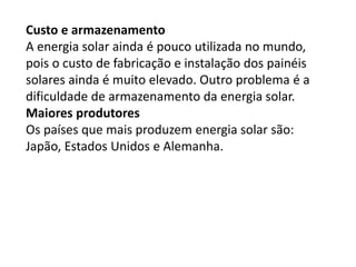 Custo e armazenamento
A energia solar ainda é pouco utilizada no mundo,
pois o custo de fabricação e instalação dos painéis
solares ainda é muito elevado. Outro problema é a
dificuldade de armazenamento da energia solar.
Maiores produtores
Os países que mais produzem energia solar são:
Japão, Estados Unidos e Alemanha.
 