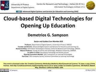 University of Piraeus
Department of Digital Systems
Centre for Research and Technology – Hellas (CE.R.T.H.)
Information Technologies Institute (I.T.I.)
D. Sampson 24 March 2014
Advanced Digital Systems and Services for Education and Learning (ASK)
1/48
Cloud-based Digital Technologies for
Opening Up Education
Demetrios G. Sampson
Senior and Golden Core Member IEEE
Professor, Department of Digital Systems, University of Piraeus, GREECE
Founder and Director, Advanced Digital Systems and Services for Education and Learning, EU
Research Fellow, Information Technologies Institute, Centre for Research and Technology, GREECE
Adjunct Professor, Faculty of Science and Technology, Athabasca University, CANADA
Co-editor-in-Chief, Educational Technology and Society Journal
Steering Committee Member, IEEE Transactions on Learning Technologies
Past Chair, IEEE Computer Society Technical Committee on Learning Technology
This work is licensed under the Creative Commons Attribution-NoDerivs-NonCommercial License. To view a copy of this
license, visit http://creativecommons.org/licenses/by-nd-nc/1.0 or send a letter to Creative Commons, 559 Nathan Abbott
Way, Stanford, California 94305, USA.
 