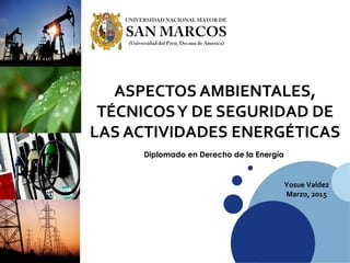 ASPECTOS AMBIENTALES,
TÉCNICOSY DE SEGURIDAD DE
LAS ACTIVIDADES ENERGÉTICAS
Yosue Valdez
Marzo, 2015
Diplomado en Derecho de la Energía
 