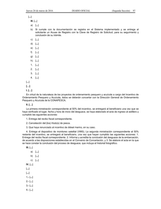 Jueves 24 de marzo de 2016 DIARIO OFICIAL (Segunda Sección) 97
[...]
III. [...]
a) [...]
b) Si cumple con la documentación se registra en el Sistema implementado y se entrega al
solicitante un Acuse de Registro con la Clave de Registro de Solicitud, para su seguimiento y
conclusión de su trámite.
c) [...]
d) [...]
e) [...]
f) [...]
g) [...]
h) [...]
1. [...]
2. [...]
3. [...]
4. [...]
[...]
[…]
I. […]
En virtud de la naturaleza de los proyectos de ordenamiento pesquero y acuícola a cargo del Incentivo de
Ordenamiento Pesquero y Acuícola, éstos se deberán concertar con la Dirección General de Ordenamiento
Pesquero y Acuícola de la CONAPESCA.
II. […]
La primera ministración correspondiente al 50% del incentivo, se entregará al beneficiario una vez que se
haya verificado el lugar, fecha y hora de inicio del desguace, se haya elaborado el acta de ingreso al astillero y
cumplido las siguientes acciones:
1. Entrega del recibo fiscal correspondiente.
2. Cancelación del (los) título(s) de pesca.
3. Que haya renunciado al incentivo de diésel marino, en su caso.
4. Entrega el dispositivo de monitoreo satelital (VMS). La segunda ministración correspondiente al 50%
restante del incentivo, se entregará al beneficiario, una vez que hayan cumplido las siguientes acciones: 1.
Entrega del recibo fiscal correspondiente. 2. Informa y acredita la conclusión del desguace de la embarcación,
de acuerdo a las disposiciones establecidas en el Convenio de Concertación, y 3. Se elabore el acta en la que
se hace constar la conclusión del proceso de desguace, que incluya el historial fotográfico.
III. [...]
a) [...]
b) [...]
c) [...]
IV. [...]
[...]
[...]
1.- [...]
2.- [...]
3.- [...]
4.- [...]
 
