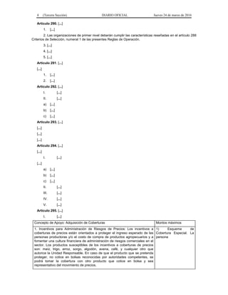 4 (Tercera Sección) DIARIO OFICIAL Jueves 24 de marzo de 2016
Artículo 290. [...]
1. [...]
2. Las organizaciones de primer nivel deberán cumplir las características reseñadas en el artículo 288
Criterios de Selección, numeral 1 de las presentes Reglas de Operación.
3. [...]
4. [...]
5. [...]
Artículo 291. [...]
[...]
1. [...]
2. [...]
Artículo 292. [...]
I. [...]
II. [...]
a) [...]
b) [...]
c) [...]
Artículo 293. [...]
[...]
[...]
[...]
Artículo 294. [...]
[...]
I. [...]
[...]
a) [...]
b) [...]
c) [...]
II. [...]
III. [...]
IV. [...]
V. [...]
Artículo 295. [...]
I. [...]
Concepto de Apoyo: Adquisición de Coberturas Montos máximos
1. Incentivos para Administración de Riesgos de Precios: Los incentivos a
coberturas de precios están orientados a proteger el ingreso esperado de las
personas productoras y/o el costo de compra de productos agropecuarios y a
fomentar una cultura financiera de administración de riesgos comerciales en el
sector. Los productos susceptibles de los incentivos a coberturas de precios
son: maíz, trigo, arroz, sorgo, algodón, avena, café, y cualquier otro que
autorice la Unidad Responsable. En caso de que el producto que se pretenda
proteger, no cotice en bolsas reconocidas por autoridades competentes, se
podrá tomar la cobertura con otro producto que cotice en bolsa y sea
representativo del movimiento de precios.
1) Esquema de
Cobertura Especial. La
persona
 