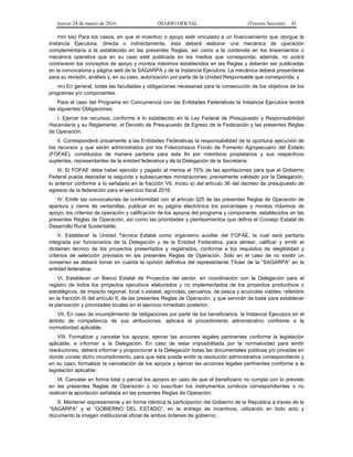 Jueves 24 de marzo de 2016 DIARIO OFICIAL (Tercera Sección) 41
mm bis) Para los casos, en que el incentivo o apoyo esté vinculado a un financiamiento que otorgue la
Instancia Ejecutora, directa o indirectamente, ésta deberá elaborar una mecánica de operación
complementaria a la establecida en las presentes Reglas, así como a la contenida en los lineamientos o
mecánica operativa que en su caso esté publicada en los medios que corresponda; además, no podrá
contravenir los conceptos de apoyo y montos máximos establecidos en las Reglas y deberán ser publicadas
en la convocatoria y página web de la SAGARPA y de la Instancia Ejecutora. La mecánica deberá presentarse
para su revisión, análisis y, en su caso, autorización por parte de la Unidad Responsable que corresponda, y
nn) En general, todas las facultades y obligaciones necesarias para la consecución de los objetivos de los
programas y/o componentes.
Para el caso del Programa en Concurrencia con las Entidades Federativas la Instancia Ejecutora tendrá
las siguientes Obligaciones:
I. Ejercer los recursos, conforme a lo establecido en la Ley Federal de Presupuesto y Responsabilidad
Hacendaria y su Reglamento, el Decreto de Presupuesto de Egreso de la Federación y las presentes Reglas
de Operación;
II. Corresponderá únicamente a las Entidades Federativas la responsabilidad de la oportuna ejecución de
los recursos y que serán administrados por los Fideicomisos Fondo de Fomento Agropecuario del Estado
(FOFAE), constituidos de manera paritaria para este fin por miembros propietarios y sus respectivos
suplentes, representantes de la entidad federativa y de la Delegación de la Secretaría;
III. El FOFAE debe haber ejercido y pagado al menos el 70% de las aportaciones para que el Gobierno
Federal pueda depositar la segunda y subsecuentes ministraciones; previamente validado por la Delegación,
lo anterior conforme a lo señalado en la fracción VII, inciso a) del artículo 36 del decreto de presupuesto de
egresos de la federación para el ejercicio fiscal 2016;
IV. Emitir las convocatorias de conformidad con el artículo 325 de las presentes Reglas de Operación de
apertura y cierre de ventanillas, publicar en su página electrónica los porcentajes y montos máximos de
apoyo, los criterios de operación y calificación de los apoyos del programa y componente, establecidos en las
presentes Reglas de Operación, así como las prioridades y planteamientos que defina el Consejo Estatal de
Desarrollo Rural Sustentable;
V. Establecer la Unidad Técnica Estatal como organismo auxiliar del FOFAE, la cual será paritaria
integrada por funcionarios de la Delegación y de la Entidad Federativa, para alinear, calificar y emitir el
dictamen técnico de los proyectos presentados y registrados, conforme a los requisitos de elegibilidad y
criterios de selección previstos en las presentes Reglas de Operación. Sólo en el caso de no existir un
consenso se deberá tomar en cuenta la opinión definitiva del representante Titular de la “SAGARPA” en la
entidad federativa;
VI. Establecer un Banco Estatal de Proyectos del sector, en coordinación con la Delegación para el
registro de todos los proyectos ejecutivos elaborados y no implementados de los proyectos productivos o
estratégicos, de impacto regional, local o estatal, agrícolas, pecuarios, de pesca y acuícolas viables; referidos
en la fracción III del artículo 9, de las presentes Reglas de Operación, y que servirán de base para establecer
la planeación y prioridades locales en el ejercicio inmediato posterior;
VII. En caso de incumplimiento de obligaciones por parte de los beneficiarios, la Instancia Ejecutora en el
ámbito de competencia de sus atribuciones, aplicará el procedimiento administrativo conforme a la
normatividad aplicable;
VIII. Formalizar y cancelar los apoyos; ejercer las acciones legales pertinentes conforme la legislación
aplicable, e informar a la Delegación. En caso de estar imposibilitada por la normatividad para emitir
resoluciones, deberá informar y proporcionar a la Delegación todas las documentales públicas y/o privadas en
donde conste dicho incumplimiento, para que ésta pueda emitir la resolución administrativa correspondiente y
en su caso, formalizar la cancelación de los apoyos y ejercer las acciones legales pertinentes conforme a la
legislación aplicable;
IX. Cancelar en forma total o parcial los apoyos en caso de que el beneficiario no cumpla con lo previsto
en las presentes Reglas de Operación o no suscriban los instrumentos jurídicos correspondientes o no
realicen la aportación señalada en las presentes Reglas de Operación;
X. Mantener expresamente y en forma idéntica la participación del Gobierno de la Republica a través de la
“SAGARPA” y el “GOBIERNO DEL ESTADO”, en la entrega de incentivos, utilizando en todo acto y
documento la imagen institucional oficial de ambos órdenes de gobierno;
 