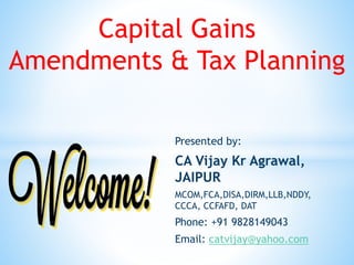 Capital Gains
Amendments & Tax Planning
Presented by:
CA Vijay Kr Agrawal,
JAIPUR
MCOM,FCA,DISA,DIRM,LLB,NDDY,
CCCA, CCFAFD, DAT
Phone: +91 9828149043
Email: catvijay@yahoo.com
 