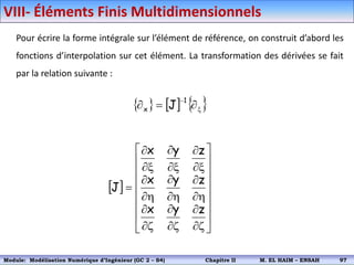 Pour écrire la forme intégrale sur l’élément de référence, on construit d’abord les
fonctions d’interpolation sur cet élément. La transformation des dérivées se fait
par la relation suivante :
     
x




1
x J
 

























h


h


h


x


x


x



z
y
x
z
y
x
z
y
x
J
VIII- Éléments Finis Multidimensionnels
Module: Modélisation Numérique 2 (GEER 2 – S3) Chapitre II M. EL HAIM – ENSAH 100
Module: Modélisation Numérique d’Ingénieur (GC 2 – S4) Chapitre II M. EL HAIM – ENSAH 97
 