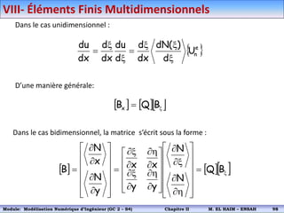 Dans le cas unidimensionnel :
 
e
n
U
d
)
(
dN
dx
d
d
du
dx
d
dx
du
x
x
x

x
x

D’une manière générale:
    
x
 B
Q
Bx
Dans le cas bidimensionnel, la matrice s’écrit sous la forme :
    
x















h


x















h


x


h


x




















 B
Q
N
N
y
y
x
x
y
N
x
N
B
VIII- Éléments Finis Multidimensionnels
Module: Modélisation Numérique 2 (GEER 2 – S3) Chapitre II M. EL HAIM – ENSAH 101
Module: Modélisation Numérique d’Ingénieur (GC 2 – S4) Chapitre II M. EL HAIM – ENSAH 98
 