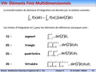 La transformation du domaine d’intégration est donnée par la relation suivante :
Les limites d’intégration en x pour les éléments de références classiques sont :
1D : segment
 

 


x

 r
e
d
J
det
))
(
x
(
f
d
)
x
(
f
 


x


x
x
1
1
d
J
det
...
 
 

x

x
x


h

h
h
x
1
0
1
0
d
d
J
det
...
2D : triangle
 
 

x


x

h


h
h
x
1
1
1
1
d
d
J
det
...
2D : quadrilatère
3D : tétraèdre  
  

x

x
x


h

h
h

x






h
x
1
0
1
0
1
0
d
d
d
J
det
...
VIII- Éléments Finis Multidimensionnels
Module: Modélisation Numérique 2 (GEER 2 – S3) Chapitre II M. EL HAIM – ENSAH 102
Module: Modélisation Numérique d’Ingénieur (GC 2 – S4) Chapitre II M. EL HAIM – ENSAH 99
 