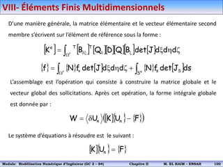 D’une manière générale, la matrice élémentaire et le vecteur élémentaire second
membre s’écrivent sur l’élément de référence sous la forme :
L’assemblage est l’opération qui consiste à construire la matrice globale et le
vecteur global des sollicitations. Après cet opération, la forme intégrale globale
est donnée par :
          

x

x 
h
x
 r
d
d
d
J
det
B
Q
D
Q
B
K
T
T
e
         

 

h
x

 e
r
S S
s
v ds
J
det
f
N
d
d
d
J
det
f
N
f
    
 
F
U
K
U
W n
n 


Le système d’équations à résoudre est le suivant :
    
F
U
K n 
VIII- Éléments Finis Multidimensionnels
Module: Modélisation Numérique 2 (GEER 2 – S3) Chapitre II M. EL HAIM – ENSAH 103
Module: Modélisation Numérique d’Ingénieur (GC 2 – S4) Chapitre II M. EL HAIM – ENSAH 100
 