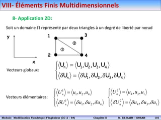 Soit un domaine  représenté par deux triangles à un degré de liberté par nœud
1
2
3
4


x
y
Vecteurs globaux:












4
3
2
1
n
4
3
2
1
n
U
,
U
,
U
,
U
U
U
,
U
,
U
,
U
U
1
1 2 4
1
1 2 4
, ,
, ,
n
n
U u u u
U u u u
   
 





Vecteurs élémentaires:
2
4 3 1
2
4 3 1
, ,
, ,
n
n
U u u u
U u u u
   
 





VIII- Éléments Finis Multidimensionnels
8- Application 2D:
Module: Modélisation Numérique 2 (GEER 2 – S3) Chapitre II M. EL HAIM – ENSAH 104
Module: Modélisation Numérique d’Ingénieur (GC 2 – S4) Chapitre II M. EL HAIM – ENSAH 101
 