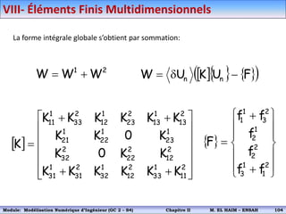 La forme intégrale globale s’obtient par sommation:
2
1
W
W
W 
     
 
F
U
K
U
W n
n 


 



















2
11
1
33
2
12
1
32
2
31
1
31
2
12
2
22
2
32
1
23
1
22
1
21
2
13
1
13
2
23
1
12
2
33
1
11
K
K
K
K
K
K
K
K
0
K
K
0
K
K
K
K
K
K
K
K
K  

















2
1
1
3
2
2
1
2
2
3
1
1
f
f
f
f
f
f
F
VIII- Éléments Finis Multidimensionnels
Module: Modélisation Numérique 2 (GEER 2 – S3) Chapitre II M. EL HAIM – ENSAH 107
Module: Modélisation Numérique d’Ingénieur (GC 2 – S4) Chapitre II M. EL HAIM – ENSAH 104
 