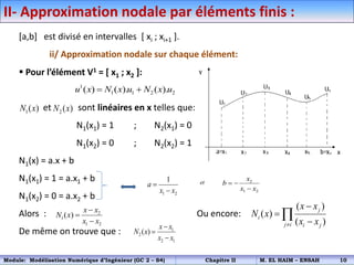 II- Approximation nodale par éléments finis :
[a,b] est divisé en intervalles [ xi ; xi+1 ].
ii/ Approximation nodale sur chaque élément:
 Pour l’élément V1 = [ x1 ; x2 ]:
et sont linéaires en x telles que:
N1(x1) = 1 ; N2(x1) = 0
N1(x2) = 0 ; N2(x2) = 1
N1(x) = a.x + b
N1(x1) = 1 = a.x1 + b
N1(x2) = 0 = a.x2 + b
Alors : Ou encore:
De même on trouve que :
1( )
N x 2 ( )
N x
1 2
1
a
x x


et 2
1 2
x
b
x x
 

2
1
1 2
( )
x x
N x
x x



1
2
2 1
( )
x x
N x
x x



1
1 1 2 2
( ) ( ). ( ).
u x N x u N x u
 
( )
( )
( )
j
i
j i i j
x x
N x
x x





Module: Modélisation Numérique d’Ingénieur (GC 2 – S4) Chapitre II M. EL HAIM – ENSAH 10
 
